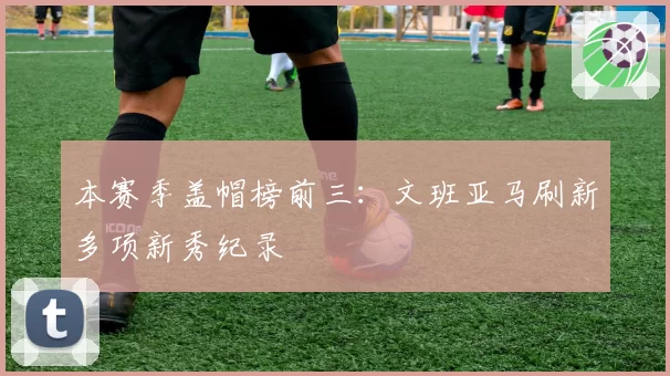 本赛季盖帽榜前三：文班亚马刷新多项新秀纪录