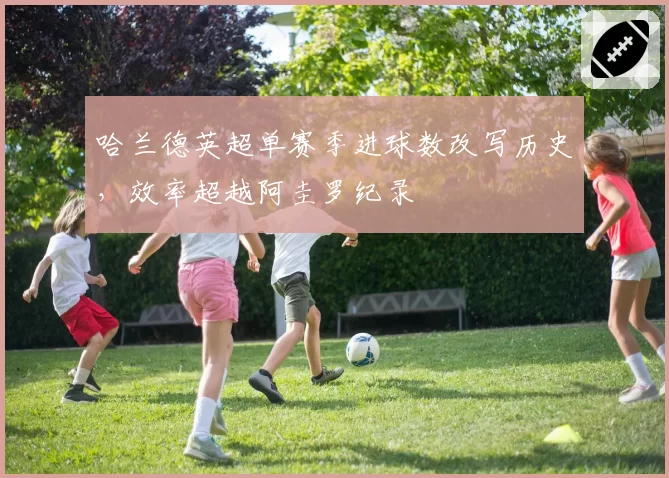 哈兰德英超单赛季进球数改写历史，效率超越阿圭罗纪录