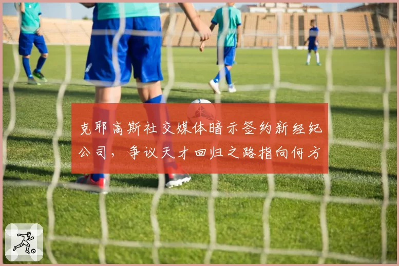 克耶高斯社交媒体暗示签约新经纪公司，争议天才回归之路指向何方？