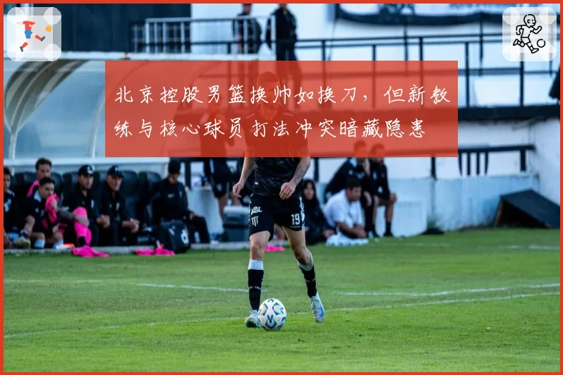 北京控股男篮换帅如换刀，但新教练与核心球员打法冲突暗藏隐患