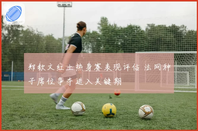 郑钦文红土热身赛表现评估 法网种子席位争夺进入关键期