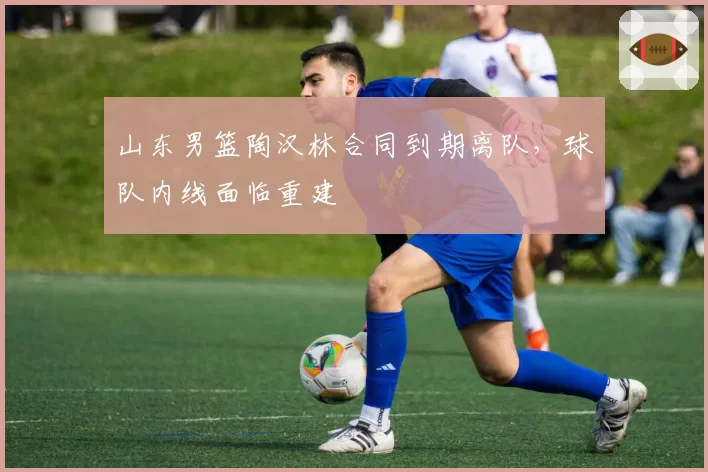 山东男篮陶汉林合同到期离队，球队内线面临重建