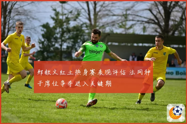 郑钦文红土热身赛表现评估 法网种子席位争夺进入关键期