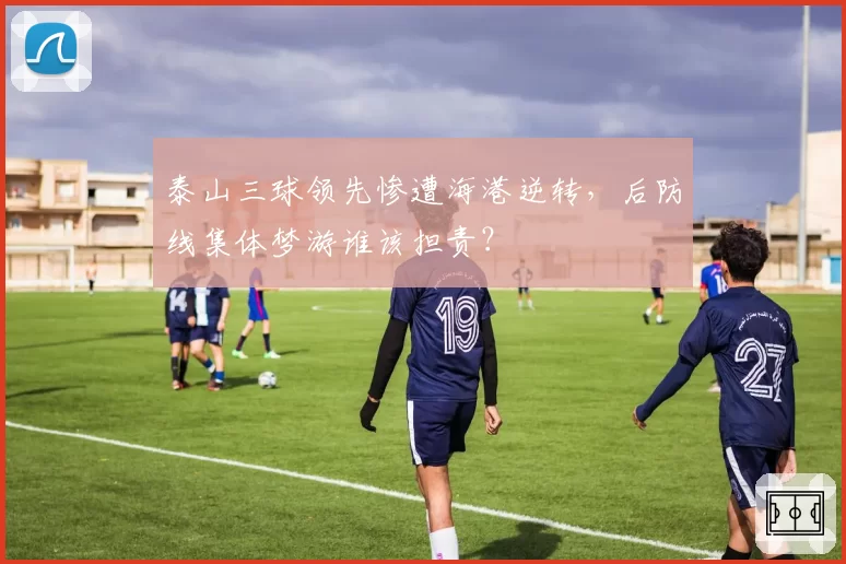 泰山三球领先惨遭海港逆转，后防线集体梦游谁该担责？